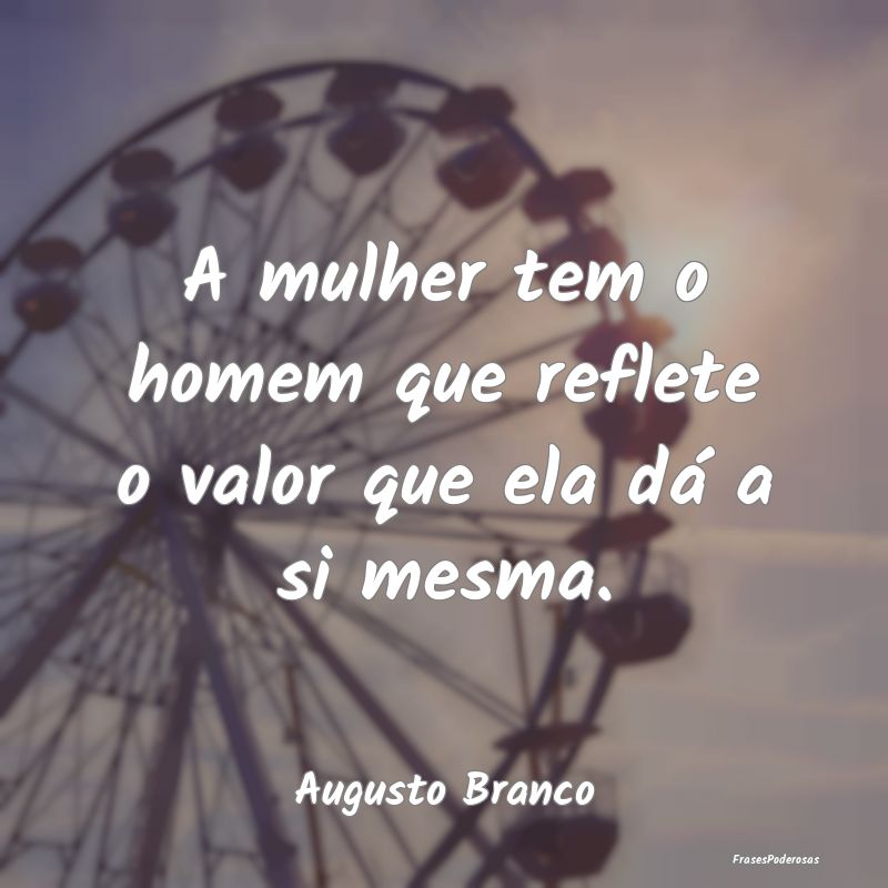 A mulher tem o homem que reflete o valor que ela d...
