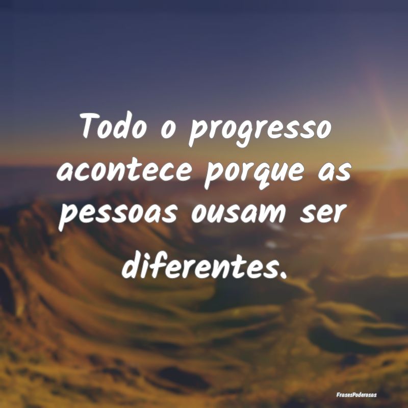 Todo o progresso acontece porque as pessoas ousam ...