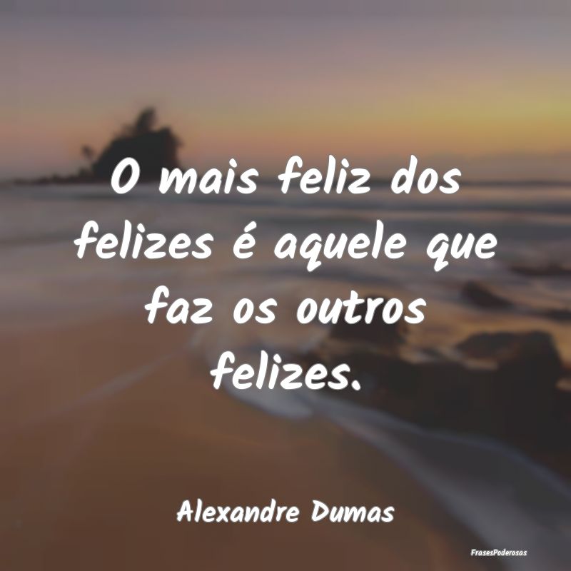 O mais feliz dos felizes é aquele que faz os outr...