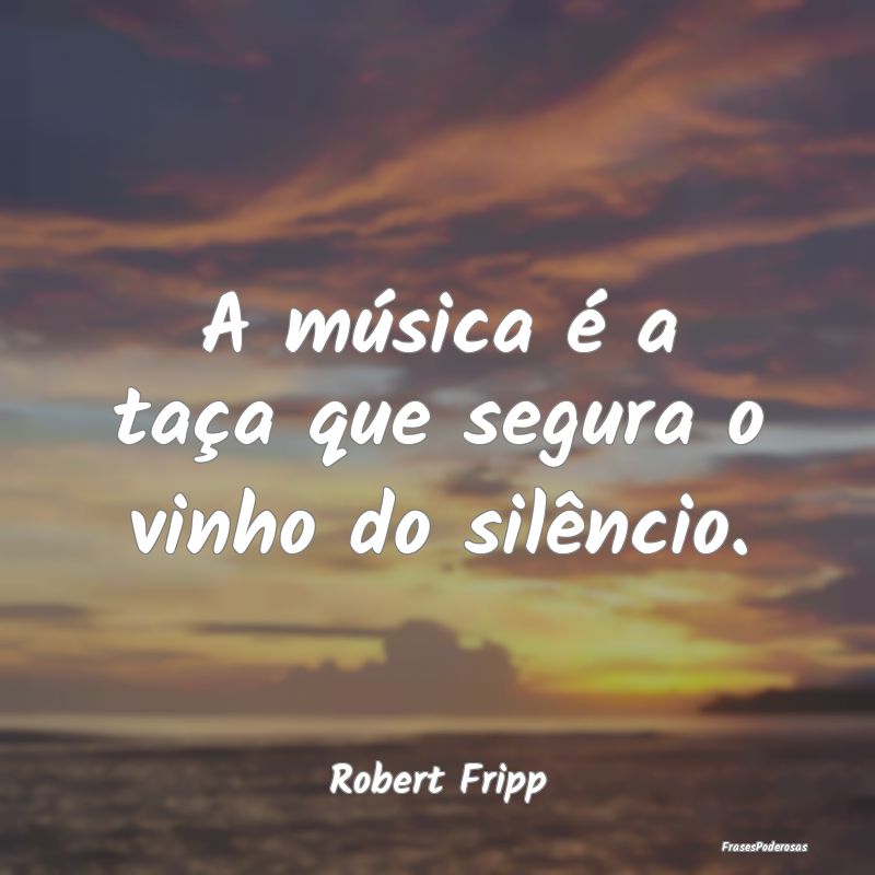 A música é a taça que segura o vinho do silênc...