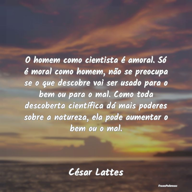 O homem como cientista é amoral. Só é moral com...