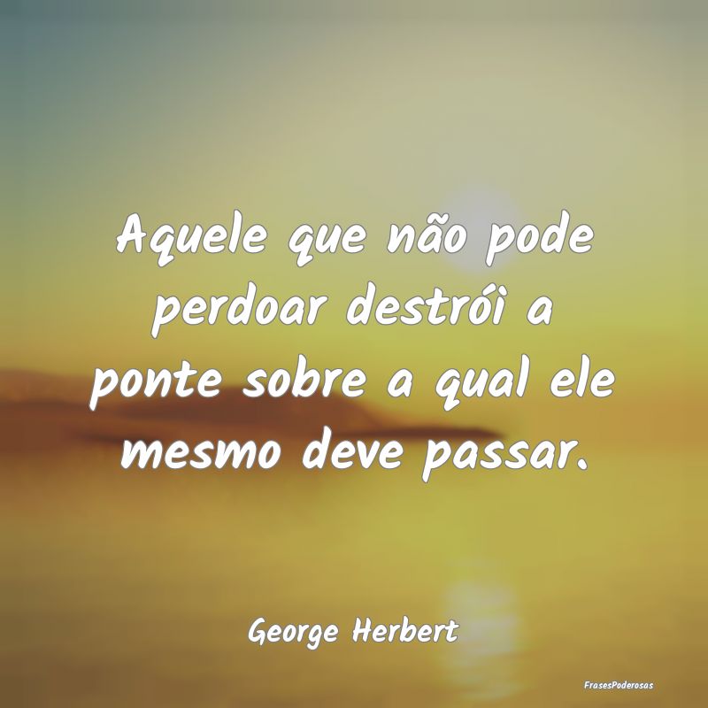 Aquele que não pode perdoar destrói a ponte sobr...