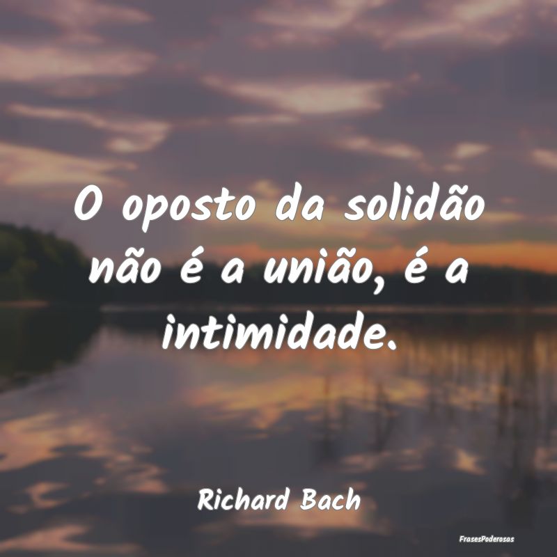 O oposto da solidão não é a união, é a intimi...