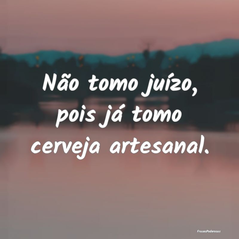 Não tomo juízo, pois já tomo cerveja artesanal....