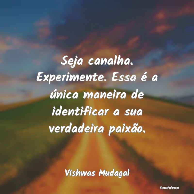Seja canalha. Experimente. Essa é a única maneir...