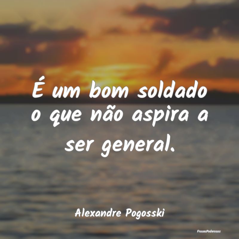 É um bom soldado o que não aspira a ser general....
