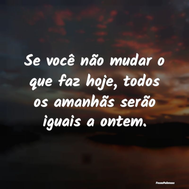 Se você não mudar o que faz hoje, todos os amanh...