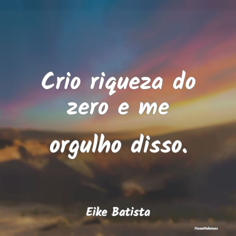 Crio riqueza do zero e me orgulho disso....