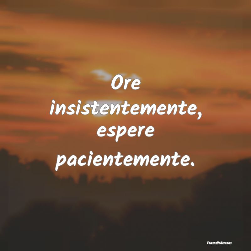 Ore insistentemente, espere pacientemente.
...