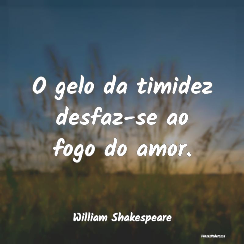 O gelo da timidez desfaz-se ao fogo do amor....