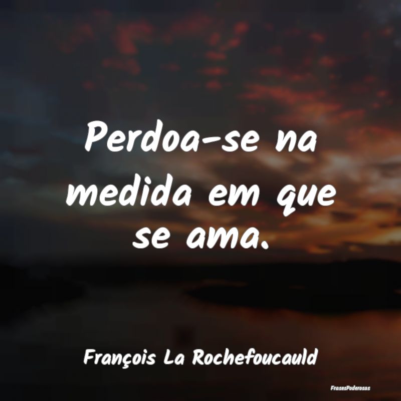 Perdoa-se na medida em que se ama....