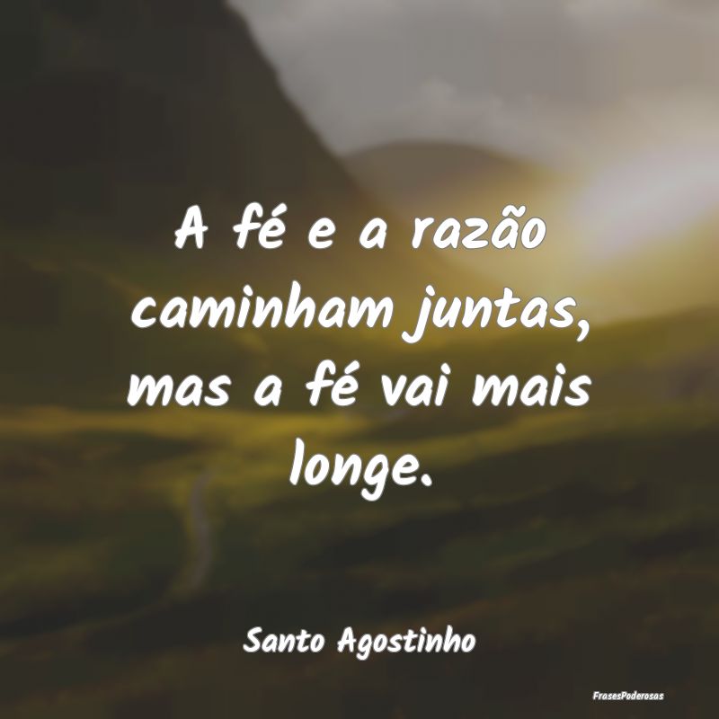 A fé e a razão caminham juntas, mas a fé vai ma...