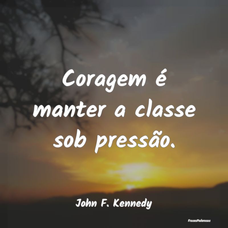 Coragem é manter a classe sob pressão....