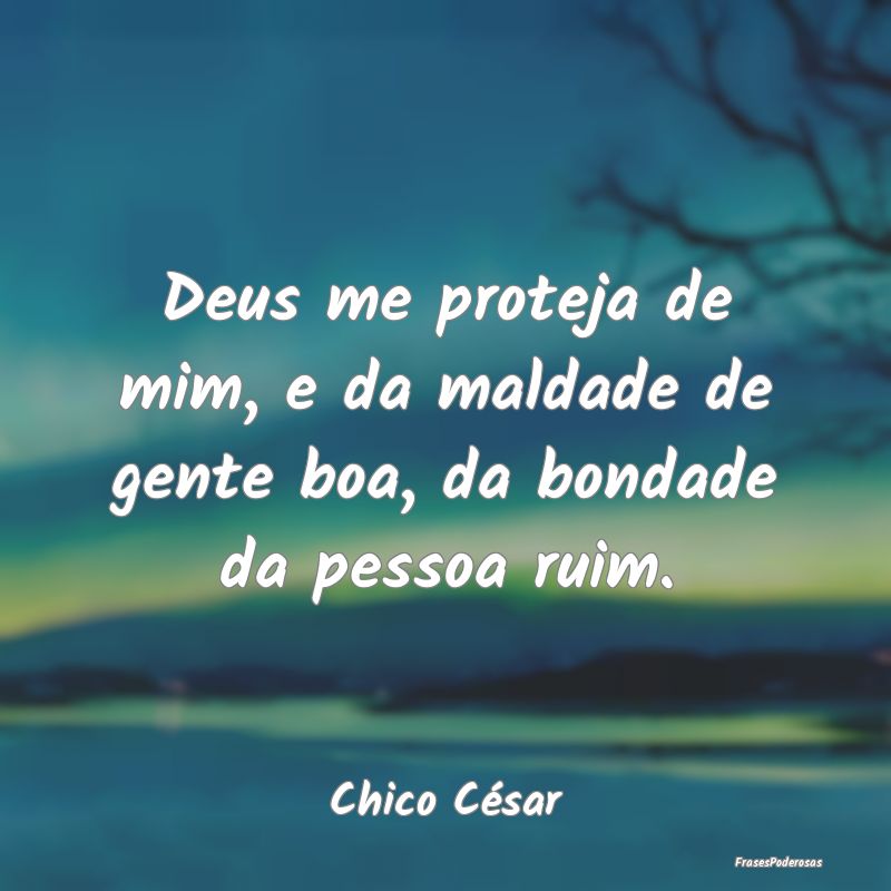 Deus me proteja de mim, e da maldade de gente boa,...