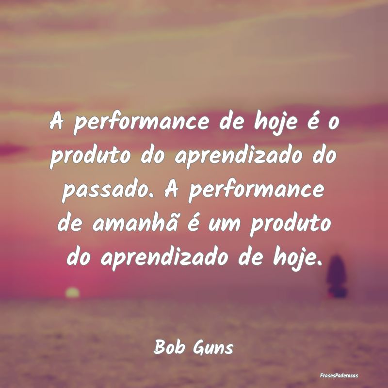 A performance de hoje é o produto do aprendizado ... A performance de hoje é o produto do aprendizado ...