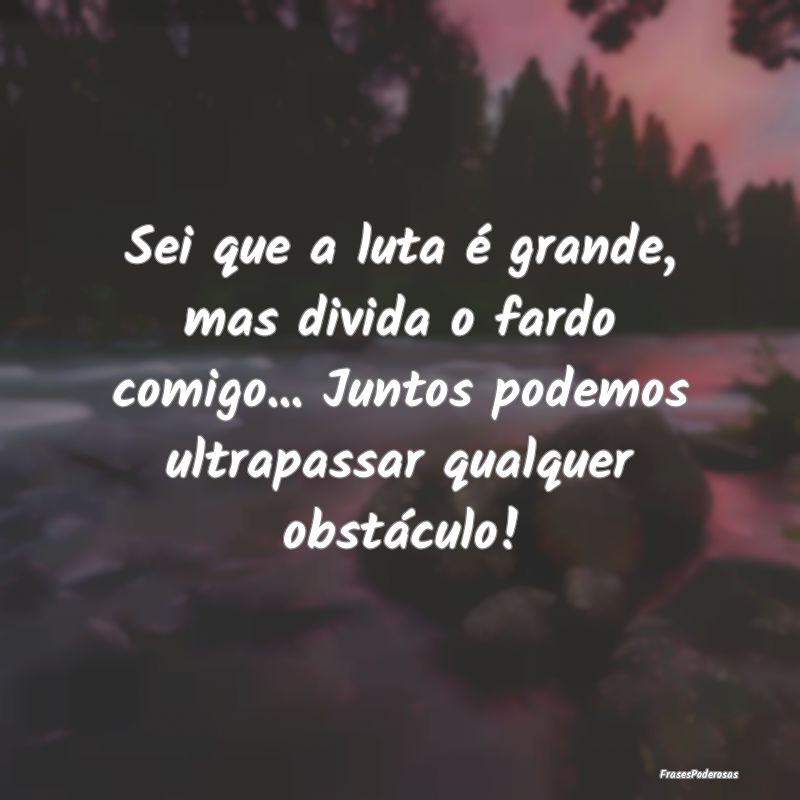 Sei que a luta é grande, mas divida o fardo comig...