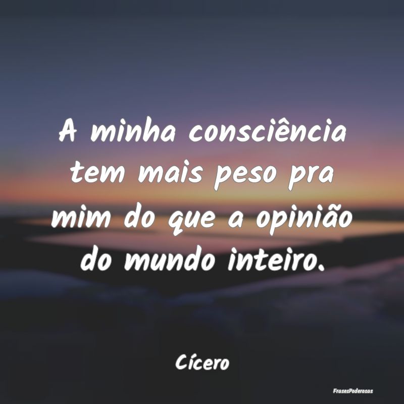 A minha consciência tem mais peso pra mim do que ...