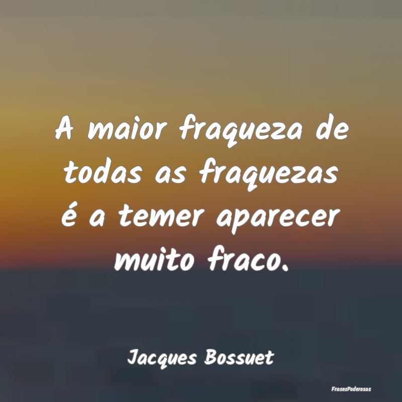 A maior fraqueza de todas as fraquezas é a temer ...