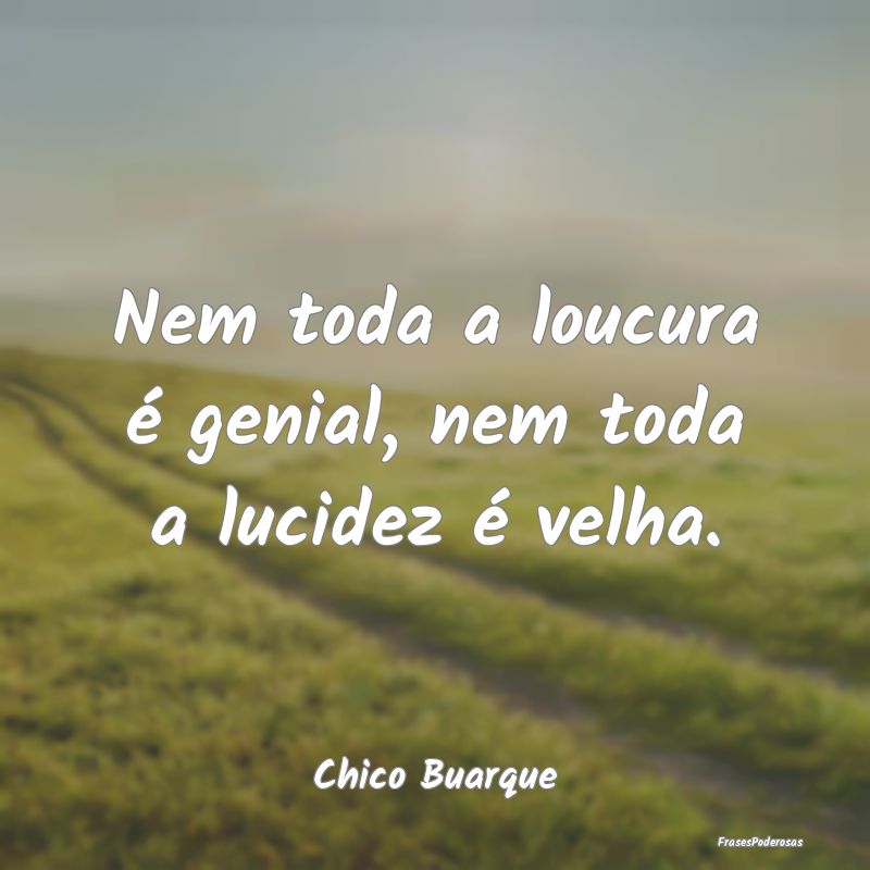 Nem toda a loucura é genial, nem toda a lucidez ...
