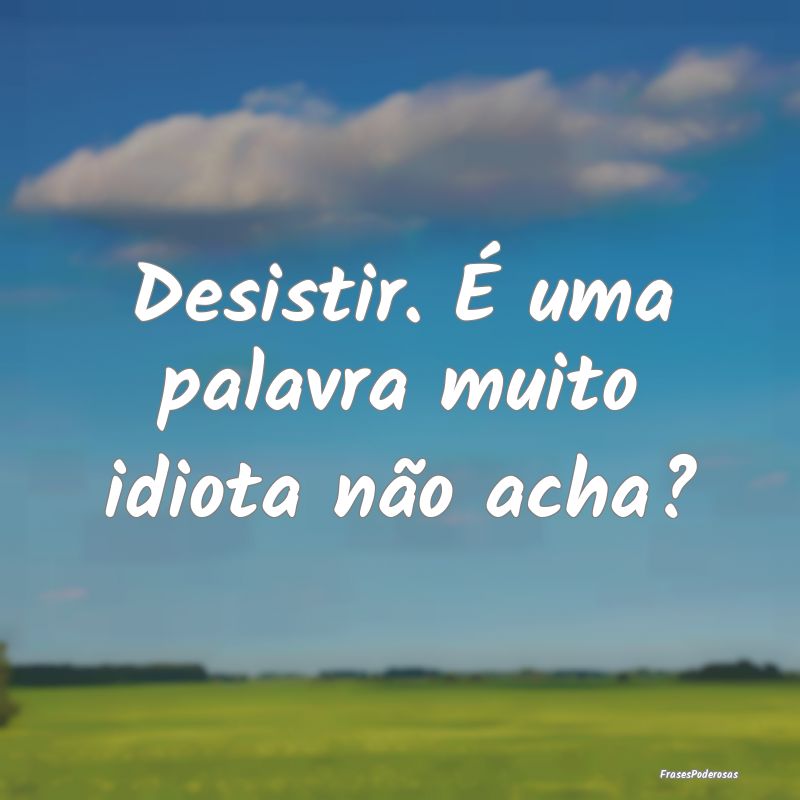 Desistir. É uma palavra muito idiota não acha?...