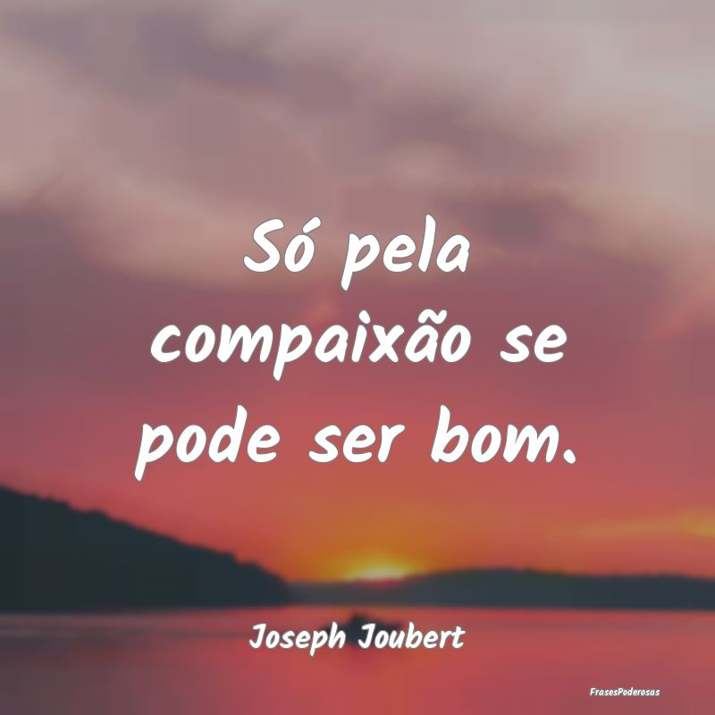 Só pela compaixão se pode ser bom....