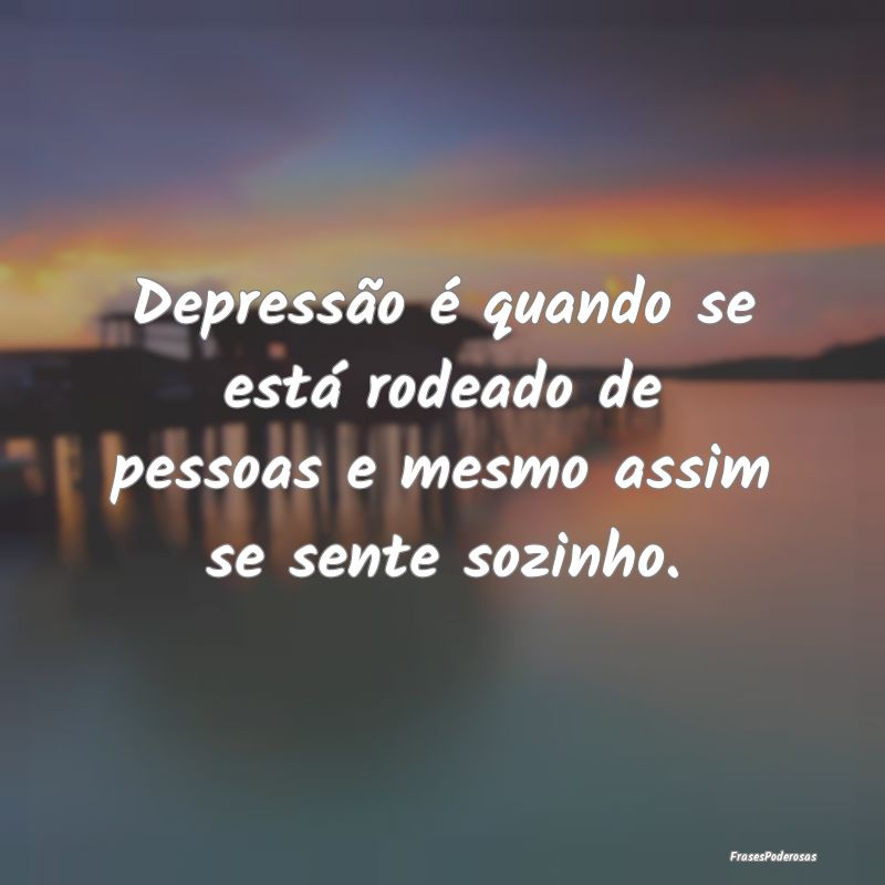 Depressão é quando se está rodeado de pessoas e...