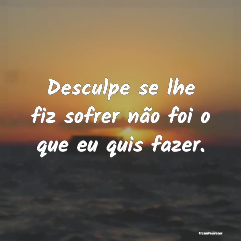 Desculpe se lhe fiz sofrer não foi o que eu quis ...