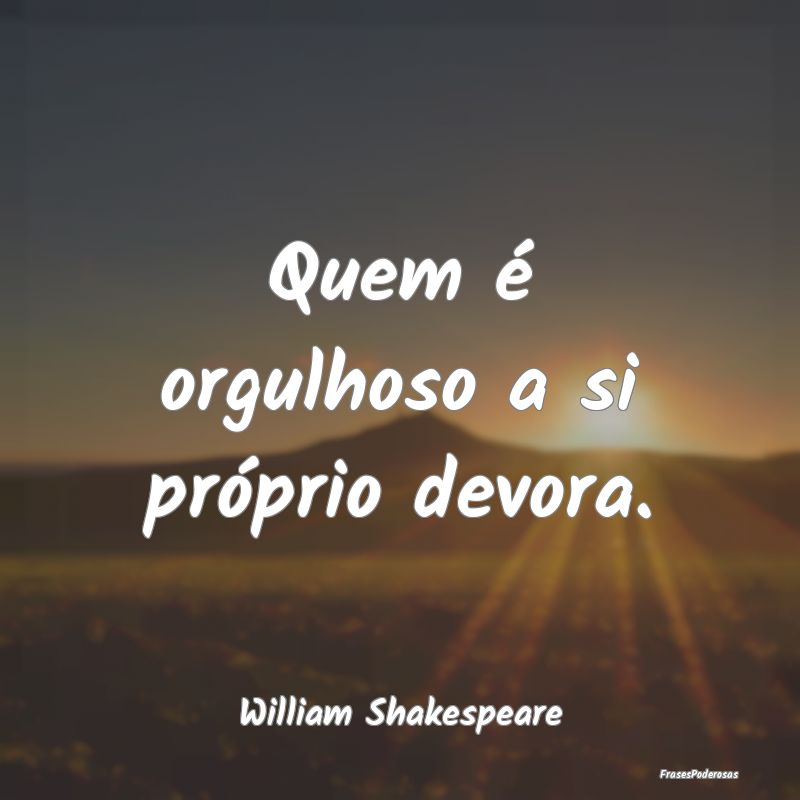 Quem é orgulhoso a si próprio devora....