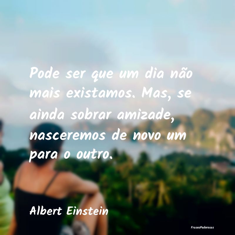 Pode ser que um dia não mais existamos. Mas, se a... Pode ser que um dia não mais existamos. Mas, se a...