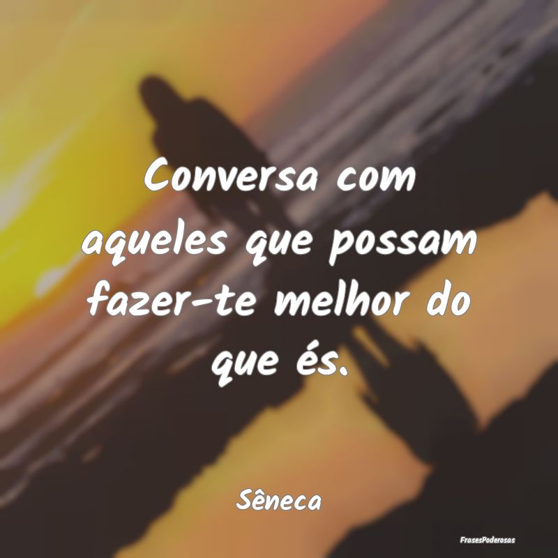 Conversa com aqueles que possam fazer-te melhor do...