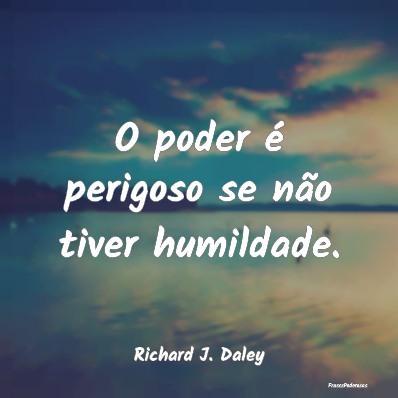 O poder é perigoso se não tiver humildade....