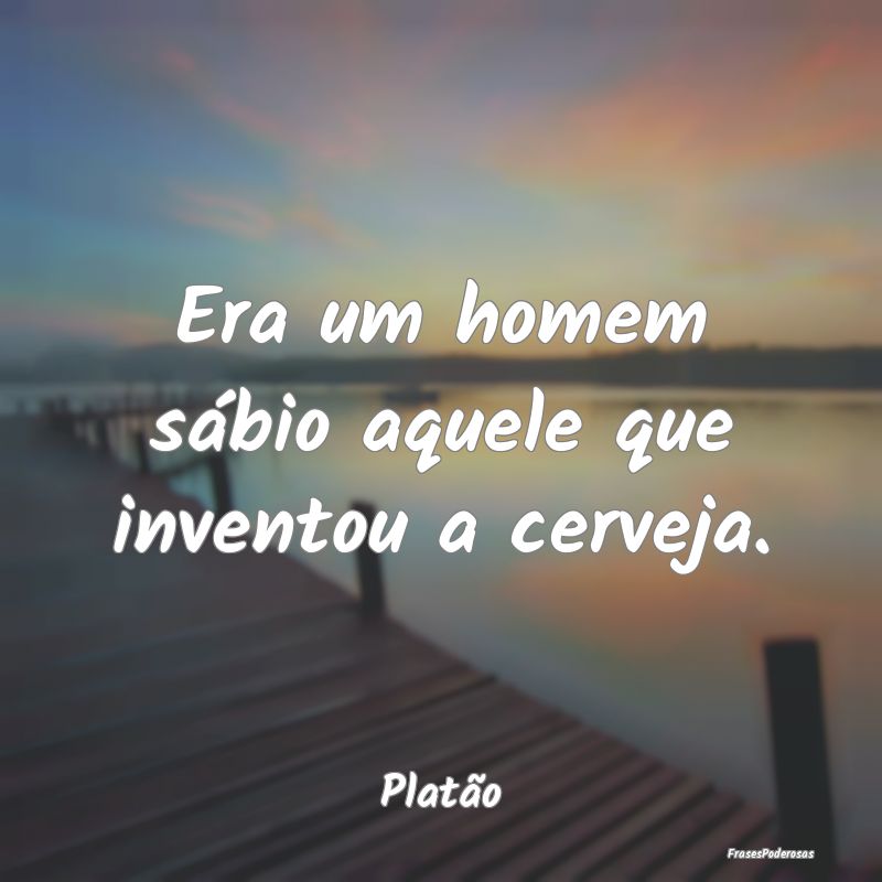 Era um homem sábio aquele que inventou a cerveja....