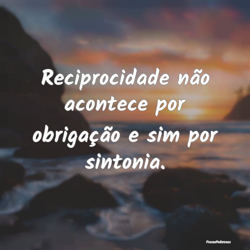 Reciprocidade não acontece por obrigação e sim ...