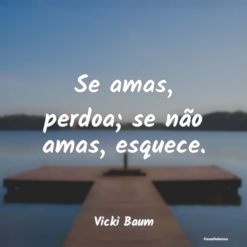 Se amas, perdoa; se não amas, esquece....