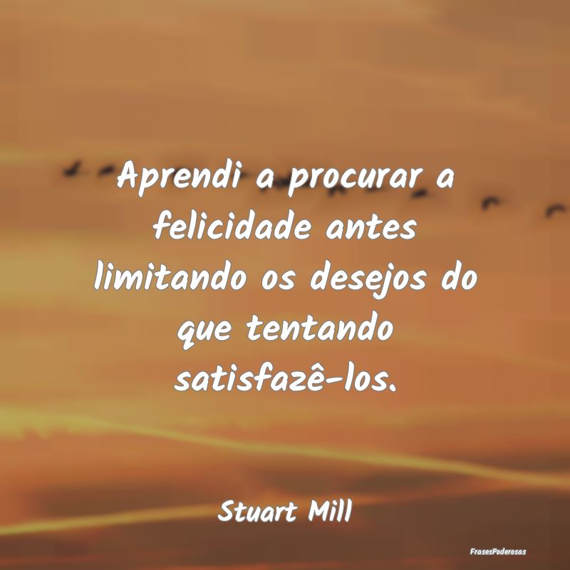 Aprendi a procurar a felicidade antes limitando os...