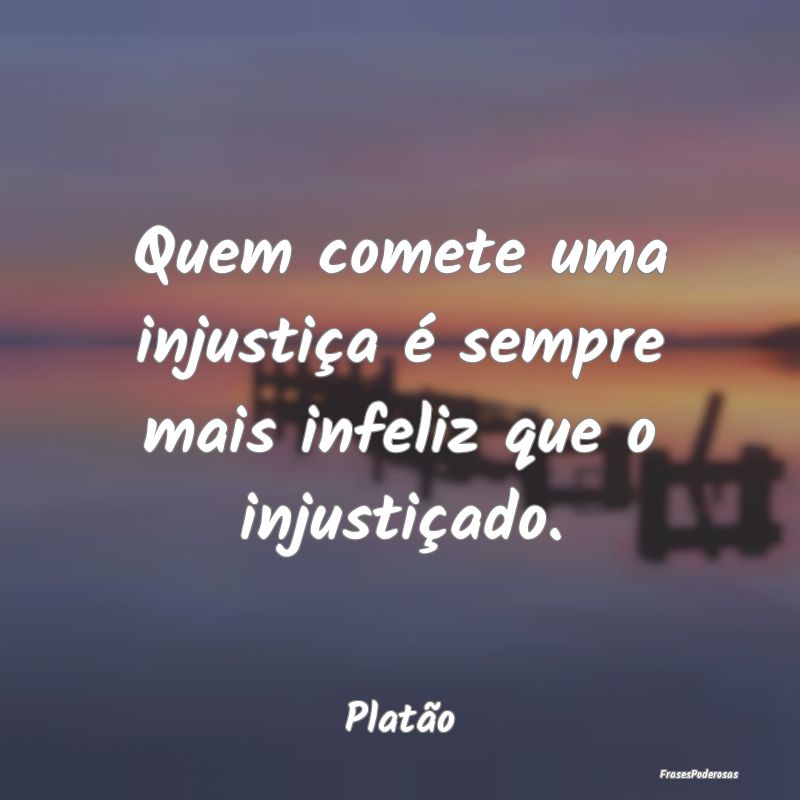 Quem comete uma injustiça é sempre mais infeliz ...