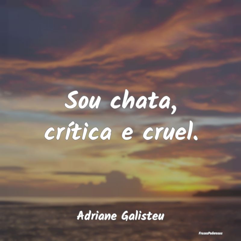 Sou chata, crítica e cruel....