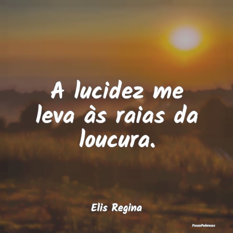 A lucidez me leva às raias da loucura....