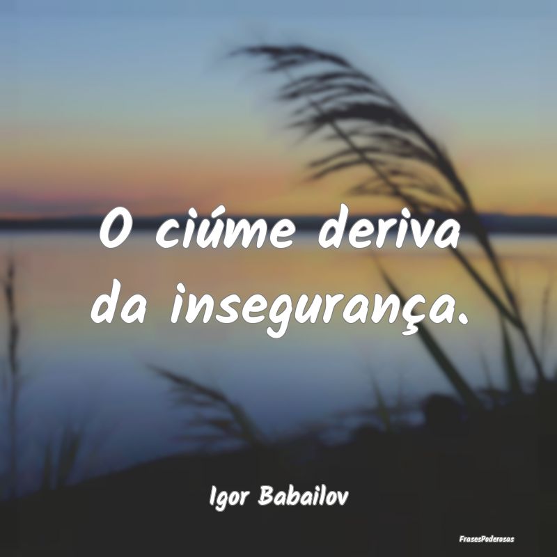 O ciúme deriva da insegurança....