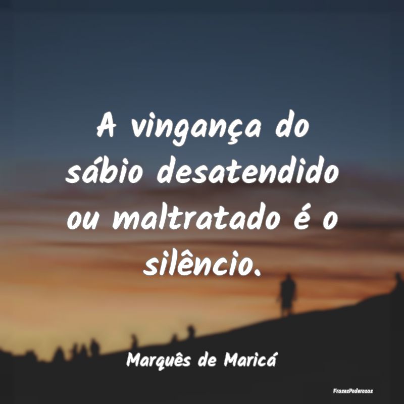 A vingança do sábio desatendido ou maltratado é...