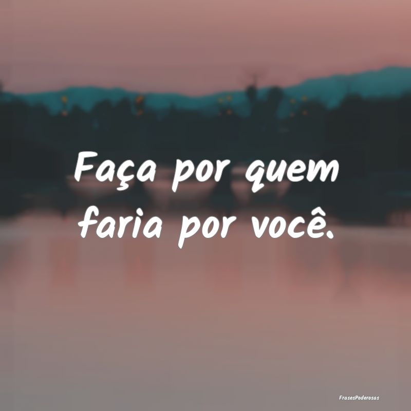 Faça por quem faria por você.
...