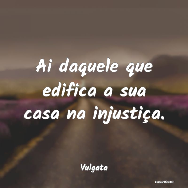 Ai daquele que edifica a sua casa na injustiça....