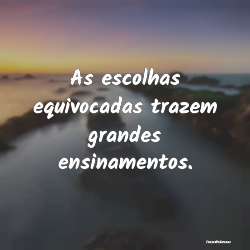 As escolhas equivocadas trazem grandes ensinamento...