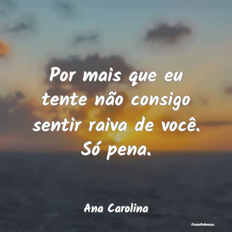 Por mais que eu tente não consigo sentir raiva de...