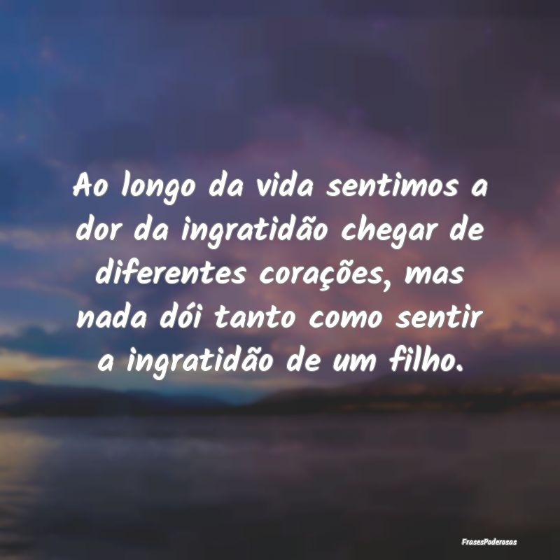 Ao longo da vida sentimos a dor da ingratidão che... Ao longo da vida sentimos a dor da ingratidão che...