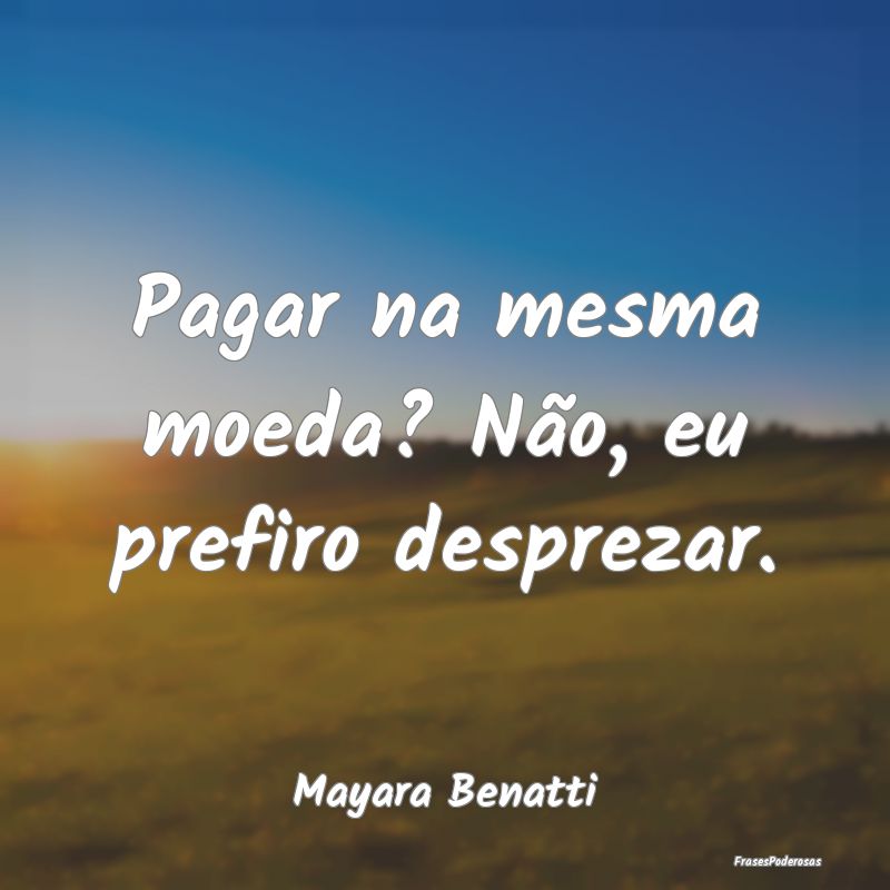Pagar na mesma moeda? Não, eu prefiro desprezar....