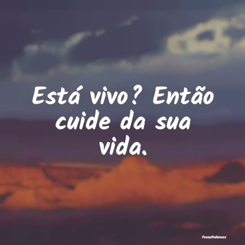Está vivo? Então cuide da sua vida.
...