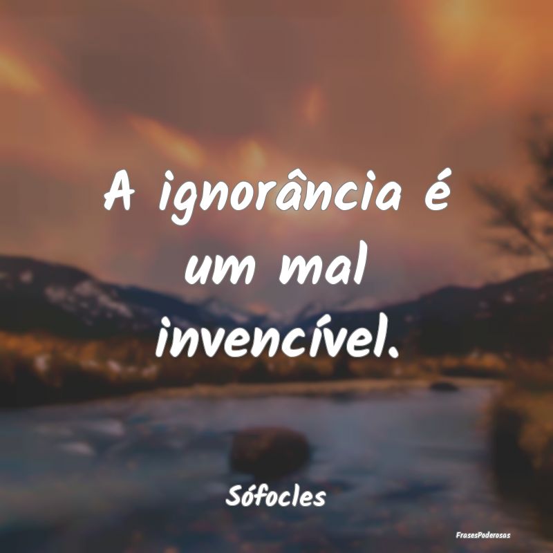 A ignorância é um mal invencível....