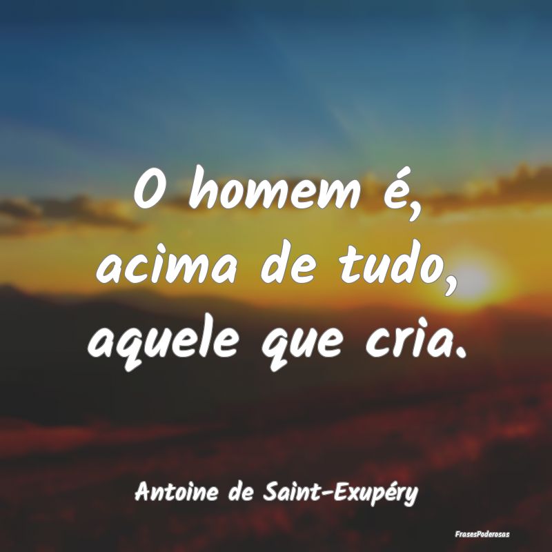 O homem é, acima de tudo, aquele que cria....