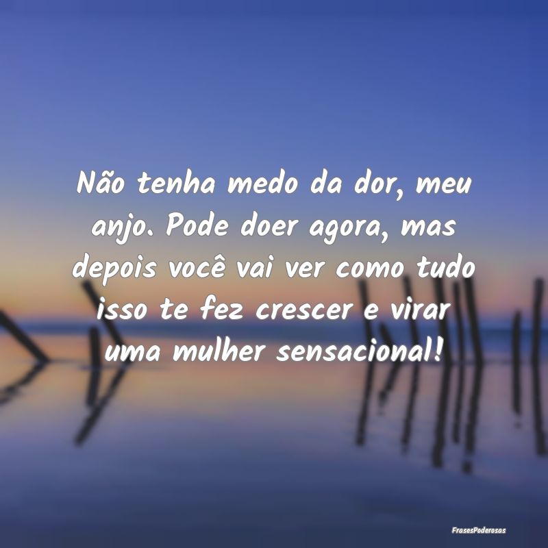 Não tenha medo da dor, meu anjo. Pode doer agora,...